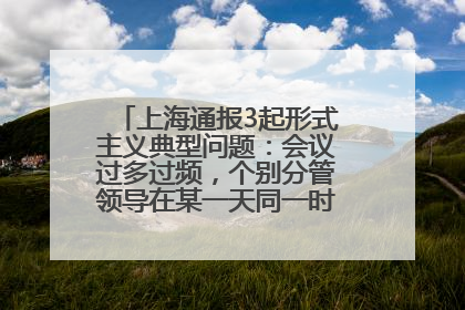 上海通报3起形式主义典型问题：会议过多过频，个别分管领导在某一天同一时段需参加3个会议