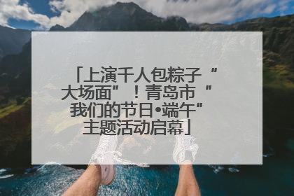 上演千人包粽子“大场面”！青岛市“我们的节日•端午”主题活动启幕