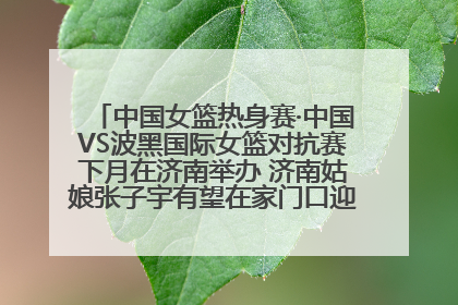 中国女篮热身赛·中国VS波黑国际女篮对抗赛下月在济南举办 济南姑娘张子宇有望在家门口迎来国家队首秀