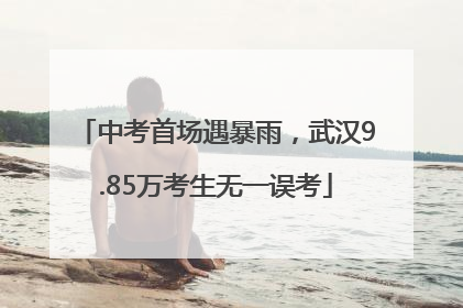 中考首场遇暴雨，武汉9.85万考生无一误考
