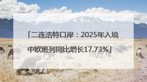 二连浩特口岸：2025年入境中欧班列同比增长17.73%