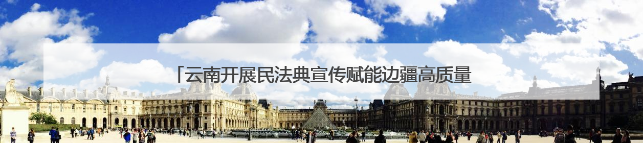 云南开展民法典宣传赋能边疆高质量发展 法治种子在云岭大地生根发芽