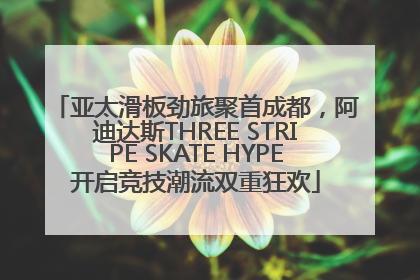 亚太滑板劲旅聚首成都，阿迪达斯THREE STRIPE SKATE HYPE开启竞技潮流双重狂欢