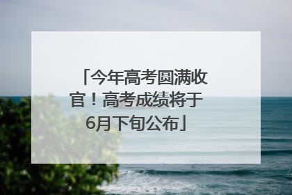 今年高考圆满收官！高考成绩将于6月下旬公布