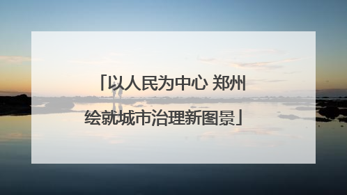 以人民为中心 郑州绘就城市治理新图景