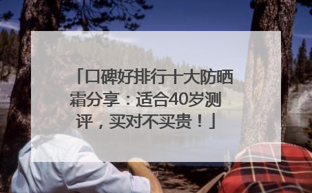 口碑好排行十大防晒霜分享：适合40岁测评，买对不买贵！