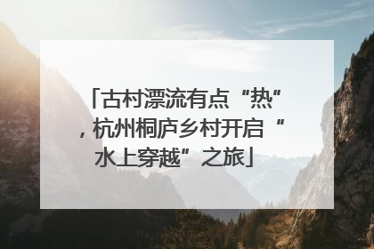 古村漂流有点“热”，杭州桐庐乡村开启“水上穿越”之旅