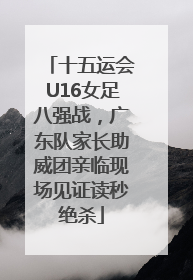 十五运会U16女足八强战，广东队家长助威团亲临现场见证读秒绝杀