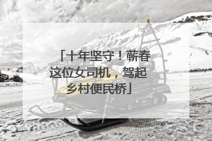 十年坚守！蕲春这位女司机，驾起乡村便民桥