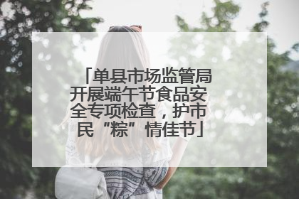 单县市场监管局开展端午节食品安全专项检查，护市民“粽”情佳节