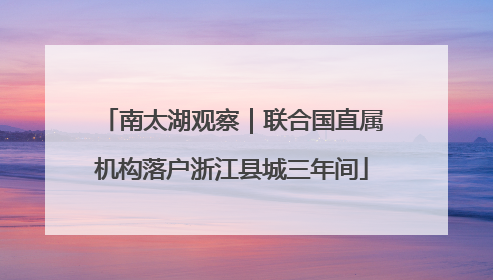 南太湖观察｜联合国直属机构落户浙江县城三年间