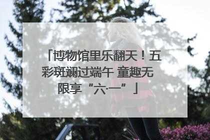博物馆里乐翻天！五彩斑斓过端午 童趣无限享“六·一”