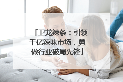 卫龙辣条：引领千亿辣味市场，勇做行业破局先锋