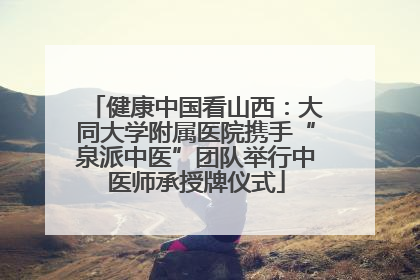 健康中国看山西：大同大学附属医院携手“泉派中医”团队举行中医师承授牌仪式