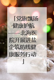 党旗飘扬·健康护航——北海医院开展进盐企筑防线健康服务行动