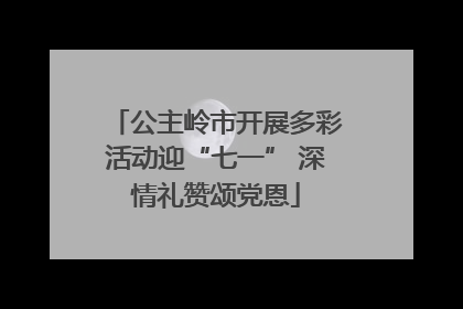 公主岭市开展多彩活动迎“七一” 深情礼赞颂党恩