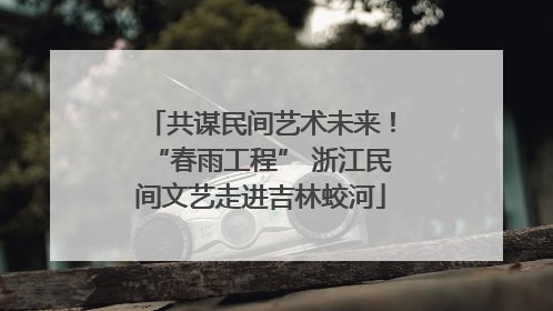 共谋民间艺术未来！“春雨工程” 浙江民间文艺走进吉林蛟河