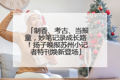 制香、考古、当报童，妙笔记录成长路！扬子晚报苏州小记者特刊焕新登场