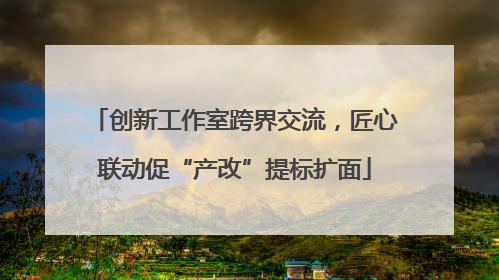 创新工作室跨界交流，匠心联动促“产改”提标扩面
