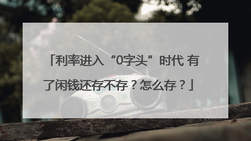 利率进入“0字头”时代 有了闲钱还存不存？怎么存？