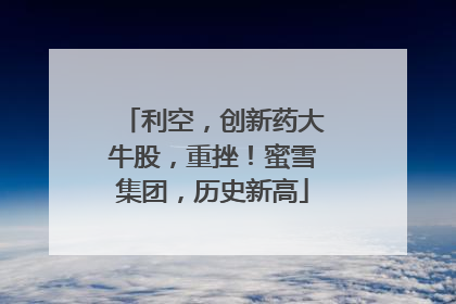 利空，创新药大牛股，重挫！蜜雪集团，历史新高