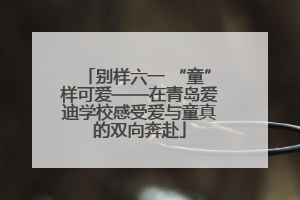 别样六一 “童”样可爱——在青岛爱迪学校感受爱与童真的双向奔赴