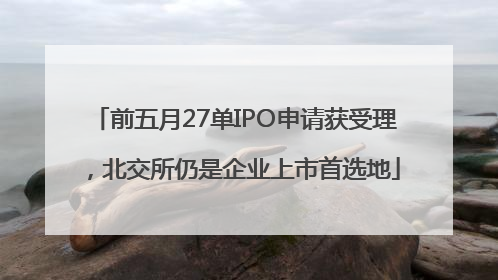 前五月27单IPO申请获受理，北交所仍是企业上市首选地