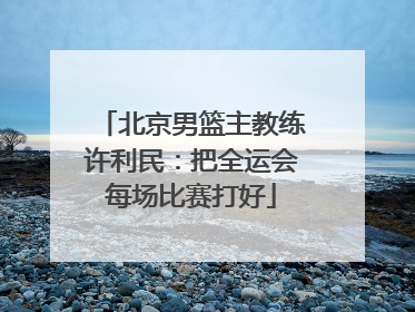 北京男篮主教练许利民：把全运会每场比赛打好