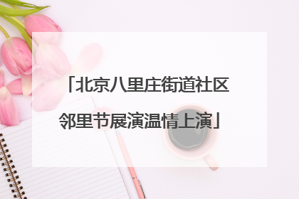 北京八里庄街道社区邻里节展演温情上演