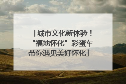 城市文化新体验！“福地怀化”彩蛋车带你遇见美好怀化