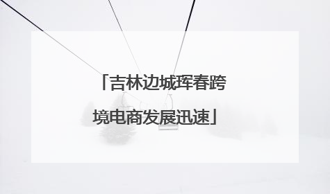 吉林边城珲春跨境电商发展迅速