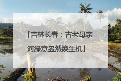 吉林长春：古老母亲河绿意盎然焕生机