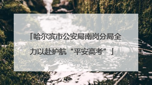 哈尔滨市公安局南岗分局全力以赴护航“平安高考”