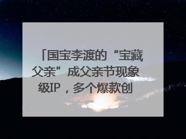 国宝李渡的“宝藏父亲”成父亲节现象级IP，多个爆款创造数千万流量