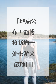 地点公布！淄博将新增一处夜游文旅项目