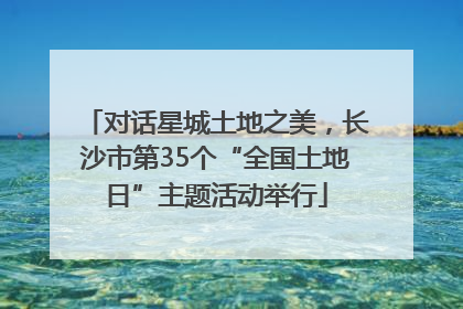 对话星城土地之美，长沙市第35个“全国土地日”主题活动举行