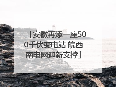 安徽再添一座500千伏变电站 皖西南电网迎新支撑
