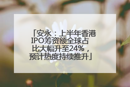 安永：上半年香港IPO筹资额全球占比大幅升至24%，预计热度持续推升