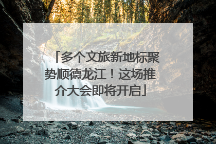 多个文旅新地标聚势顺德龙江！这场推介大会即将开启