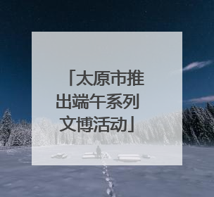 太原市推出端午系列文博活动