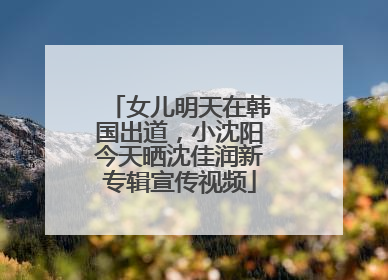 女儿明天在韩国出道，小沈阳今天晒沈佳润新专辑宣传视频