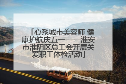 心系城市美容师 健康护航庆五一——淮安市淮阴区总工会开展关爱职工体检活动