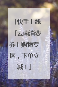 快手上线「云南消费券」购物专区，下单立减！