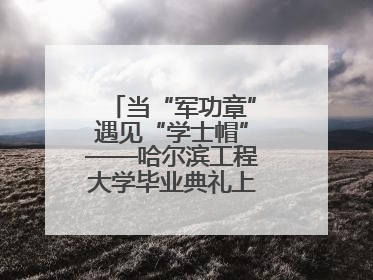 当“军功章”遇见“学士帽”——哈尔滨工程大学毕业典礼上的暖心一幕