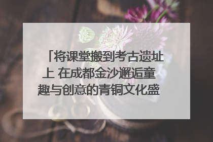 将课堂搬到考古遗址上 在成都金沙邂逅童趣与创意的青铜文化盛宴｜文化中国行