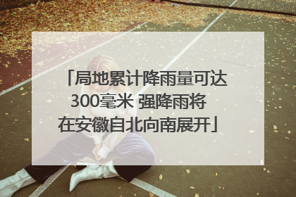 局地累计降雨量可达300毫米 强降雨将在安徽自北向南展开