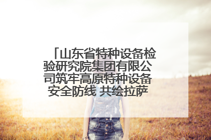 山东省特种设备检验研究院集团有限公司筑牢高原特种设备安全防线 共绘拉萨美好生活画卷