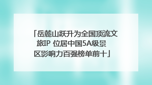 岳麓山跃升为全国顶流文旅IP 位居中国5A级景区影响力百强榜单前十