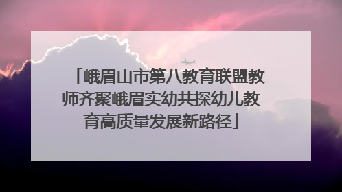 峨眉山市第八教育联盟教师齐聚峨眉实幼共探幼儿教育高质量发展新路径