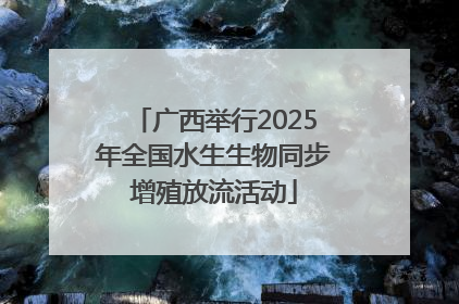 广西举行2025年全国水生生物同步增殖放流活动